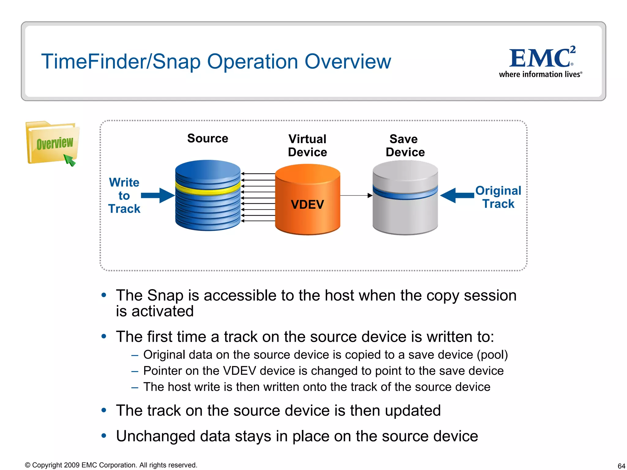 TimeFinder/Snap Operation Overview The Snap is accessible to the host when the copy session is activated The first time a track on the source device is written to:  Original data on the source device is copied to a save device (pool)  Pointer on the VDEV device is changed to point to the save device The host write is then written onto the track of the source device The track on the source device is then updated  Unchanged data stays in place on the source device Source Save  Device Write to Track Virtual Device Original Track Overview VDEV 