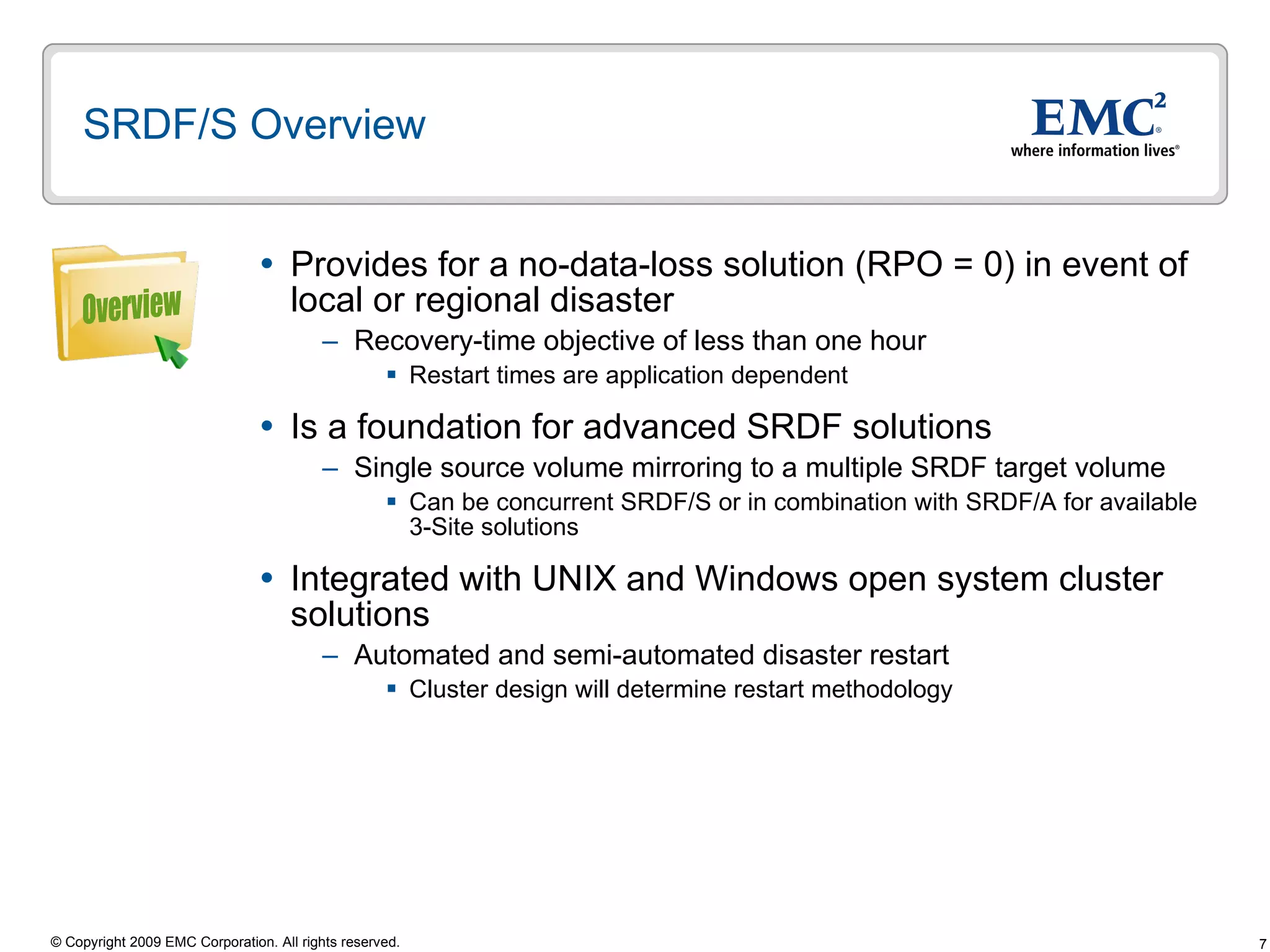 SRDF/S Overview Provides for a no-data-loss solution (RPO = 0) in event of local or regional disaster  Recovery-time objective of less than one hour  Restart times are application dependent  Is a foundation for advanced SRDF solutions Single source volume mirroring to a multiple SRDF target volume Can be concurrent SRDF/S or in combination with SRDF/A for available 3-Site solutions Integrated with UNIX and Windows open system cluster solutions Automated and semi-automated disaster restart Cluster design will determine restart methodology Overview 