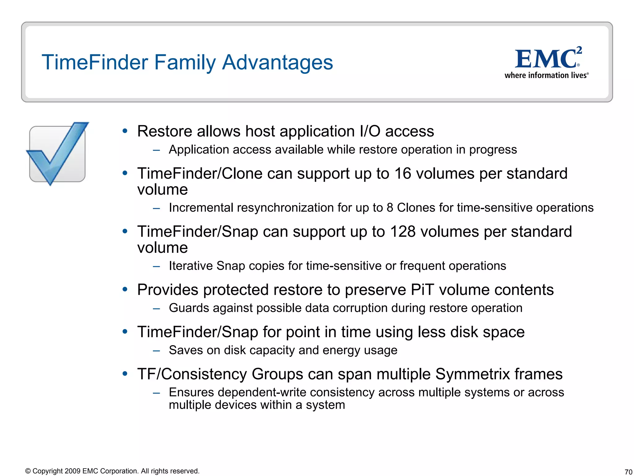 TimeFinder Family Advantages  Restore allows host application I/O access Application access available while restore operation in progress TimeFinder/Clone can support up to 16 volumes per standard volume Incremental resynchronization for up to 8 Clones for time-sensitive operations TimeFinder/Snap can support up to 128 volumes per standard volume Iterative Snap copies for time-sensitive or frequent operations Provides protected restore to preserve PiT volume contents Guards against possible data corruption during restore operation TimeFinder/Snap for point in time using less disk space Saves on disk capacity and energy usage  TF/Consistency Groups can span multiple Symmetrix frames Ensures dependent-write consistency across multiple systems or across multiple devices within a system 