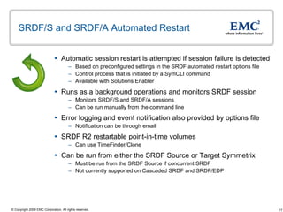 SRDF/S and SRDF/A Automated Restart  Automatic session restart is attempted if session failure is detected Based on preconfigured settings in the SRDF automated restart options file Control process that is initiated by a SymCLI command Available with Solutions Enabler  Runs as a background operations and monitors SRDF session Monitors SRDF/S and SRDF/A sessions Can be run manually from the command line Error logging and event notification also provided by options file Notification can be through email SRDF R2 restartable point-in-time volumes Can use TimeFinder/Clone  Can be run from either the SRDF Source or Target Symmetrix Must be run from the SRDF Source if concurrent SRDF Not currently supported on Cascaded SRDF and SRDF/EDP 