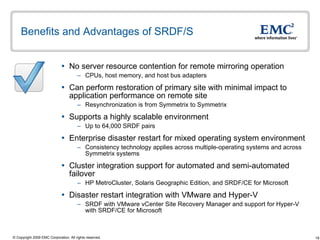 Benefits and Advantages of SRDF/S No server resource contention for remote mirroring operation  CPUs, host memory, and host bus adapters Can perform restoration of primary site with minimal impact to application performance on remote site Resynchronization is from Symmetrix to Symmetrix  Supports a highly scalable environment Up to 64,000 SRDF pairs Enterprise disaster restart for mixed operating system environment Consistency technology applies across multiple-operating systems and across Symmetrix systems Cluster integration support for automated and semi-automated failover HP MetroCluster, Solaris Geographic Edition, and SRDF/CE for Microsoft Disaster restart integration with VMware and Hyper-V  SRDF with VMware vCenter Site Recovery Manager and support for Hyper-V with SRDF/CE for Microsoft  