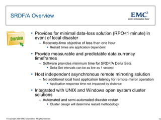 SRDF/A Overview Provides for minimal data-loss solution (RPO<1 minute) in event of local disaster  Recovery-time objective of less than one hour  Restart times are application dependent  Provide measurable and predictable data currency timeframes Software provides minimum time for SRDF/A Delta Sets Delta Set intervals can be as low as 1 second Host independent asynchronous remote mirroring solution No additional local host application latency for remote mirror operation Application response time not impacted by distance Integrated with UNIX and Windows open system cluster solutions Automated and semi-automated disaster restart Cluster design will determine restart methodology Overview 