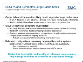 SRDF/A and Symmetrix Large Cache Sizes Supports large cache configurations Cache full conditions are less likely due to support of large cache sizes SRDF/A designed to take advantage of large cache sizes for improved performance Need to periodically evaluate resource demands as they change over time  SRDF/A cache-full conditions investigated Not using average peak workloads in network bandwidth and cache size planning Bandwidth constrained due to competing with other applications Customer workload increases with no increase in cache and/or network resources Long distance network not properly assessed Network compression and BB credits of long distance converters Balanced configurations necessary between Symmetrix systems  Need balance of workload, cache, and bandwidth to operate successfully Can increase cache or bandwidth  Ensure host workloads are steady and even across SRDF/A groups Cache, link bandwidth, and locality of reference requirements  may change over time as demands on application change 