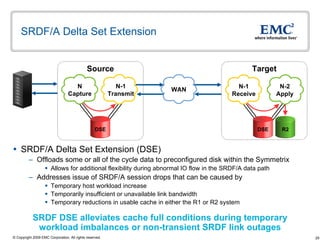 SRDF/A Delta Set Extension  SRDF/A Delta Set Extension (DSE) Offloads some or all of the cycle data to preconfigured disk within the Symmetrix  Allows for additional flexibility during abnormal IO flow in the SRDF/A data path Addresses issue of SRDF/A session drops that can be caused by Temporary host workload increase  Temporarily insufficient or unavailable link bandwidth  Temporary reductions in usable cache in either the R1 or R2 system Target Source N-1 Receive R2 N-2 Apply N Capture N-1 Transmit DSE DSE WAN SRDF DSE alleviates cache full conditions during temporary  workload imbalances or non-transient SRDF link outages 
