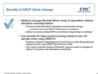 Benefits of SRDF Mode Change Ability to change Remote Mirror mode of operations without disruptive reconfigurations Continuous Remote Mirror operations during mode change Cannot be used with SRDF/A Multi-Session Consistency Ability to provide variable RPO commitments depending on workload  Can provide for data currency during normal or low I/O periods when using SRDF/A Achieves customer requirements of minimizing or eliminating data loss exposure when using SRDF/Synchronous mode Can reduce intersite network bandwidth costs as mode is changed to adjust to increases and decreases in workload  