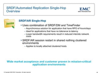 SRDF/Automated Replication Single-Hop Overview SRDF/AR Single-Hop   Uses combination of SRDF/DM and TimeFinder Asynchronous solution for application that have RPO of hours/days  Ideal for applications that have no tolerance to latency Lower bandwidth requirements result in reduced intersite network costs SRDF/AR session restart in shared nothing clustered environments Applies to locally attached clustered hosts  Wide market acceptance and customer proven in mission-critical  application environments Overview 