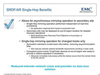 SRDF/AR Single-Hop Benefits  Allows for asynchronous mirroring operation to secondary site  Single-Hop mirroring operation performed independent of real-time processing No application response time impact to production host Secondary site may be deployed at out-of-region location for disaster recovery operations Most beneficial when Recovery Point Objective is hours/days vs. seconds/minutes Single-hop mirroring operation for changed tracks only  Symmetrix maintains invalid track information, reducing resynchronization time Also reduces intersite network bandwidth requirements resulting in lower costs  Consistent point-in-time TimeFinder devices at out-of-region site ready to provide a restore operation if necessary Allows for immediate host access while the restore occurs from the remote Clone to the R2 volume Reduced intersite network costs and possible no data loss solution 