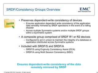 SRDF/Consistency Groups Overview Preserves dependent-write consistency of devices  Ensures application dependent write consistency of the application data remotely mirrored by SRDF operations in the event of a rolling disaster Across multiple Symmetrix systems and/or multiple SRDF groups within a Symmetrix system A composite group comprised of SRDF R1 or R2 devices Configured to act in unison to maintain the integrity of a database or application distributed across Symmetrix systems  Included with SRDF/S and SRDF/A SRDF/S using Enginuity Consistency Assist (ECA) SRDF/A using Multi Session Consistency (MSC) Ensures dependent-write consistency of the data remotely mirrored by SRDF  Overview 