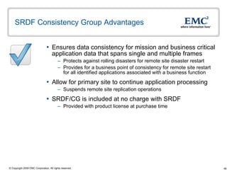 SRDF Consistency Group Advantages  Ensures data consistency for mission and business critical application data that spans single and multiple frames Protects against rolling disasters for remote site disaster restart Provides for a business point of consistency for remote site restart for all identified applications associated with a business function Allow for primary site to continue application processing  Suspends remote site replication operations  SRDF/CG is included at no charge with SRDF Provided with product license at purchase time 