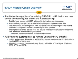SRDF Migrate Option Overview Facilitates the migration of an existing SRDF R1 or R2 device to a new device and reconfigures the R1 and R2 relationship Establishes a concurrent SRDF relationship during the migrate process  Provides integrated process to minimize planning and implementation time  Results in lower overall migration time and costs while maintaining disaster restart readiness during this transition between Symmetrix systems The migration of an R1 device does not require data resynchronization between the new R1 device and the existing R2 device  Provides customers immediate disaster restart readiness All Symmetrix systems must be running Enginuity 5670 or higher Unless replacing an R2 device of an SRDF/A pair which requires the R1 device to be running 5671 or higher, and  Migrating to a system supported using Solutions Enabler v7.1 or higher (Enginuity 5772, 5773, and 5874) New 