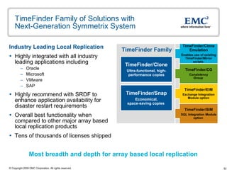 TimeFinder Family of Solutions with  Next-Generation Symmetrix System Industry Leading Local Replication Highly integrated with all industry leading applications including Oracle  Microsoft  VMware  SAP Highly recommend with SRDF to enhance application availability for disaster restart requirements Overall best functionality when compared to other major array based local replication products  Tens of thousands of licenses shipped  Most breadth and depth for array based local replication TimeFinder Family TimeFinder/Clone Emulation Enables use of existing TimeFinder/Mirror   scripts  TimeFinder/EIM Exchange Integration Module option TimeFinder/CG Consistency Group   TimeFinder/SIM SQL Integration Module option   TimeFinder/Clone Ultra-functional, high-performance copies TimeFinder/Snap Economical, space-saving copies  