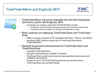 TimeFinder/Mirror and Enginuity 5874 TimeFinder/Mirror will not be orderable with the Next Generation Symmetrix system with Enginuity 5874  Customers can continue using their TimeFinder/Mirror scripts  Enabled by TimeFinder/Clone emulation provided with TimeFinder/Clone license Provides investment protection for existing TimeFinder/Mirror scripts More customer are deploying TimeFinder/Clone and TimeFinder/Snap Ability to provide protection of PiT operations with Raid-1, RAID-5, and RAID-6 Advanced SRDF solutions require use of TimeFinder/Clone and/or TimeFinder/Snap  Recently announced enhancements for TimeFinder/Clone and TimeFinder/Snap Cascaded TimeFinder/Clone Remote TimeFinder/Clone to SRDF R1 Restore TimeFinder/Clone control commands and copy operations performance and scalability improvements  Support for up to 128 TimeFinder/Snap devices per standard device TimeFinder/Snap with No Write Penalty 