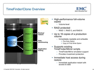 TimeFinder/Clone Overview High-performance full-volume copies Volume level RAID protected RAID 1, RAID 5, and RAID 6 Up to 16 copies of a production volume Immediately readable and writeable Pre-Copy Option  Copy on First Write Option Supports existing TimeFinder/Mirror scripts TimeFinder/Mirror emulation support Provides investment protection Immediate host access during restore  Immediate application restart with access to data  Backup/ restore Data warehousing Application testing Production Volume Clone 3 Clone 2 Clone 1 Overview 