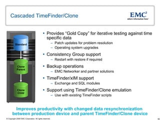 Cascaded TimeFinder/Clone  Provides “Gold Copy” for iterative testing against time specific data Patch updates for problem resolution Operating system upgrades Consistency Group support  Restart with restore if required  Backup operations EMC Networker and partner solutions TimeFinder/xIM support Exchange and SQL modules Support using TimeFinder/Clone emulation Use with existing TimeFinder scripts Improves productivity with changed data resynchronization  between production device and parent TimeFinder/Clone device Clone Parent Clone Child Standard 