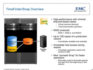 TimeFinder/Snap Overview High-performance with minimal physical based copies Virtual volumes (devices) Track level location (pointers) RAID protected RAID 1, RAID 5, and RAID 6 Up to 128 copies of a production volume Immediately readable and writeable Immediate host access during restore  Immediate application restart with access to data New “recreate Snap” for faster operations Eliminates need to terminate session and start from the beginning of next session Test/Dev Host Overview Save Dev Production Volume VDEV 