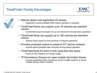 TimeFinder Family Advantages  Restore allows host application I/O access Application access available while restore operation in progress TimeFinder/Clone can support up to 16 volumes per standard volume Incremental resynchronization for up to 8 Clones for time-sensitive operations TimeFinder/Snap can support up to 128 volumes per standard volume Iterative Snap copies for time-sensitive or frequent operations Provides protected restore to preserve PiT volume contents Guards against possible data corruption during restore operation TimeFinder/Snap for point in time using less disk space Saves on disk capacity and energy usage  TF/Consistency Groups can span multiple Symmetrix frames Ensures dependent-write consistency across multiple systems or across multiple devices within a system 