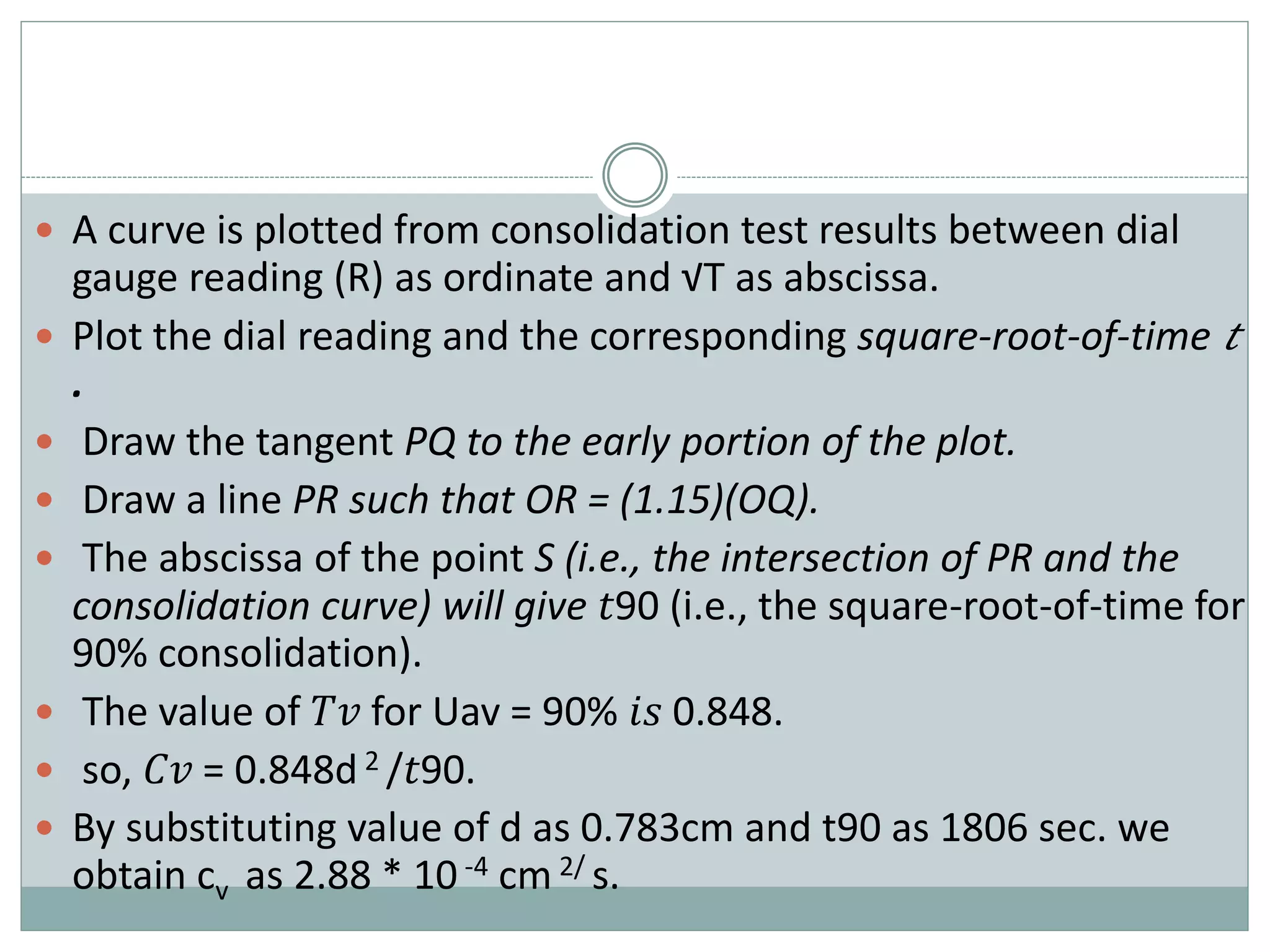  A curve is plotted from consolidation test results between dial
gauge reading (R) as ordinate and √T as abscissa.
 Plot the dial reading and the corresponding square-root-of-time 𝑡
.
 Draw the tangent PQ to the early portion of the plot.
 Draw a line PR such that OR = (1.15)(OQ).
 The abscissa of the point S (i.e., the intersection of PR and the
consolidation curve) will give 𝑡90 (i.e., the square-root-of-time for
90% consolidation).
 The value of 𝑇𝑣 for Uav = 90% 𝑖𝑠 0.848.
 so, 𝐶𝑣 = 0.848d 2 /𝑡90.
 By substituting value of d as 0.783cm and t90 as 1806 sec. we
obtain cv as 2.88 * 10 -4 cm 2/ s.
 