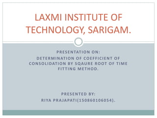 PRESENTATION ON:
DETERMINATION OF COEFFICIENT OF
CONSOLIDATION BY SQAURE ROOT OF TIME
FITTING METHOD.
PRESENTED BY:
RIYA PRAJAPATI(150860106054).
LAXMI INSTITUTE OF
TECHNOLOGY, SARIGAM.
 