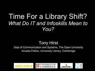 Time For a Library Shift? What Do IT and Infoskills Mean to You? Tony Hirst Dept of Communication and Systems, The Open University Arcadia Fellow, University Library, Cambridge 