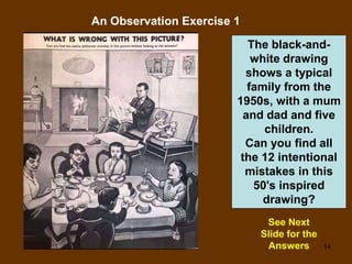 14
An Observation Exercise 1
See Next
Slide for the
Answers
The black-and-
white drawing
shows a typical
family from the
1950s, with a mum
and dad and five
children.
Can you find all
the 12 intentional
mistakes in this
50's inspired
drawing?
 
