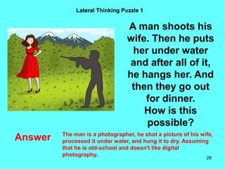 29
Lateral Thinking Puzzle 1
Answer
A man shoots his
wife. Then he puts
her under water
and after all of it,
he hangs her. And
then they go out
for dinner.
How is this
possible?
The man is a photographer, he shot a picture of his wife,
processed it under water, and hung it to dry. Assuming
that he is old-school and doesn't like digital
photography.
 