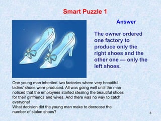 3
Smart Puzzle 1
Answer
One young man inherited two factories where very beautiful
ladies' shoes were produced. All was going well until the man
noticed that the employees started stealing the beautiful shoes
for their girlfriends and wives. And there was no way to catch
everyone!
What decision did the young man make to decrease the
number of stolen shoes?
The owner ordered
one factory to
produce only the
right shoes and the
other one — only the
left shoes.
 