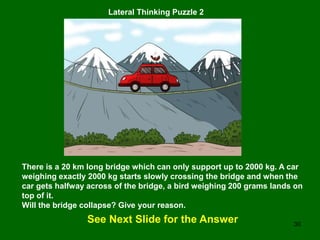 30
Lateral Thinking Puzzle 2
There is a 20 km long bridge which can only support up to 2000 kg. A car
weighing exactly 2000 kg starts slowly crossing the bridge and when the
car gets halfway across of the bridge, a bird weighing 200 grams lands on
top of it.
Will the bridge collapse? Give your reason.
See Next Slide for the Answer
 