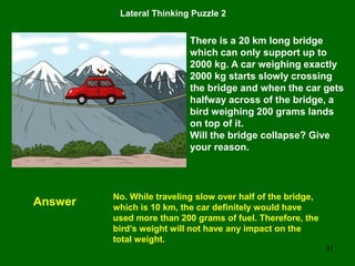 31
Lateral Thinking Puzzle 2
There is a 20 km long bridge
which can only support up to
2000 kg. A car weighing exactly
2000 kg starts slowly crossing
the bridge and when the car gets
halfway across of the bridge, a
bird weighing 200 grams lands
on top of it.
Will the bridge collapse? Give
your reason.
Answer No. While traveling slow over half of the bridge,
which is 10 km, the car definitely would have
used more than 200 grams of fuel. Therefore, the
bird’s weight will not have any impact on the
total weight.
 