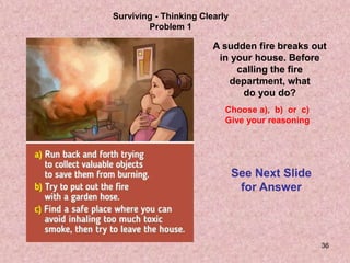 36
Surviving - Thinking Clearly
Problem 1
A sudden fire breaks out
in your house. Before
calling the fire
department, what
do you do?
Choose a), b) or c)
Give your reasoning
See Next Slide
for Answer
 