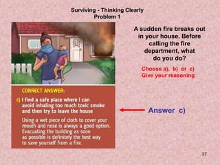 37
Surviving - Thinking Clearly
Problem 1
A sudden fire breaks out
in your house. Before
calling the fire
department, what
do you do?
Choose a), b) or c)
Give your reasoning
Answer c)
 