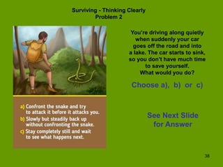38
Surviving - Thinking Clearly
Problem 2
You’re driving along quietly
when suddenly your car
goes off the road and into
a lake. The car starts to sink,
so you don’t have much time
to save yourself.
What would you do?
Choose a), b) or c)
See Next Slide
for Answer
 