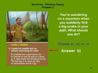 39
Surviving - Thinking Clearly
Problem 2
You’re wandering
on a mountain when
you suddenly find
a big snake in your
path. What should
you do?
Choose a), b) or c)
Answer b)
 
