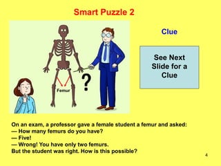 4
Clue
Smart Puzzle 2
See Next
Slide for a
Clue
On an exam, a professor gave a female student a femur and asked:
— How many femurs do you have?
— Five!
— Wrong! You have only two femurs.
But the student was right. How is this possible?
Femur
 