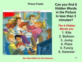 41
Picture Puzzle Can you find 6
Hidden Words
in the Picture
in less than 3
minutes?
The 6 Hidden
Words are:
1. Kite
2. Balloon
3. Jump
4. Pizza
5. Funny
6. Hammer
See Next Slide for the Answers
 
