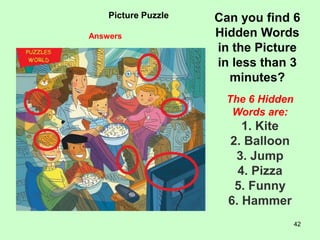 42
Picture Puzzle Can you find 6
Hidden Words
in the Picture
in less than 3
minutes?
The 6 Hidden
Words are:
1. Kite
2. Balloon
3. Jump
4. Pizza
5. Funny
6. Hammer
Answers
 