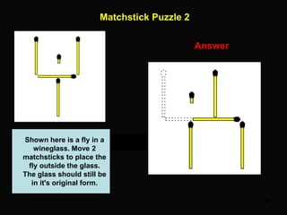 46
Matchstick Puzzle 2
Answer
Shown here is a fly in a
wineglass. Move 2
matchsticks to place the
fly outside the glass.
The glass should still be
in it's original form.
 