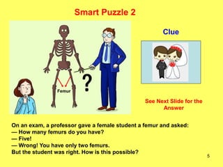 5
Clue
Smart Puzzle 2
On an exam, a professor gave a female student a femur and asked:
— How many femurs do you have?
— Five!
— Wrong! You have only two femurs.
But the student was right. How is this possible?
Femur
See Next Slide for the
Answer
 