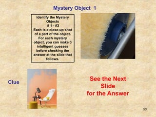 50
Mystery Object 1
Clue
See the Next
Slide
for the Answer
Identify the Mystery
Objects
# 1 - #3
Each is a close-up shot
of a part of the object.
For each mystery
object, you can make 3
intelligent guesses
before checking the
answer at the slide that
follows.
 