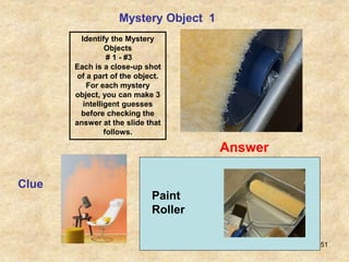 51
Mystery Object 1
Clue
Answer
Identify the Mystery
Objects
# 1 - #3
Each is a close-up shot
of a part of the object.
For each mystery
object, you can make 3
intelligent guesses
before checking the
answer at the slide that
follows.
Paint
Roller
 