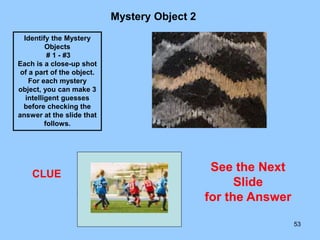 53
Mystery Object 2
CLUE
Identify the Mystery
Objects
# 1 - #3
Each is a close-up shot
of a part of the object.
For each mystery
object, you can make 3
intelligent guesses
before checking the
answer at the slide that
follows.
See the Next
Slide
for the Answer
 