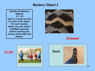 54
Mystery Object 2
CLUE
Identify the Mystery
Objects
# 1 - #3
Each is a close-up shot
of a part of the object.
For each mystery
object, you can make 3
intelligent guesses
before checking the
answer at the slide that
follows.
Answer
Sock
 