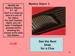 55
Mystery Object 3
See the Next
Slide
for a Clue
CLUE
Identify the
Mystery Objects
# 1 - #3
Each is a close-up
shot of a part of
the object.
For each mystery
object, you can
make 3 intelligent
guesses before
checking the
answer at the slide
that follows.
 
