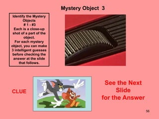 56
Mystery Object 3
CLUE
Identify the Mystery
Objects
# 1 - #3
Each is a close-up
shot of a part of the
object.
For each mystery
object, you can make
3 intelligent guesses
before checking the
answer at the slide
that follows.
See the Next
Slide
for the Answer
 