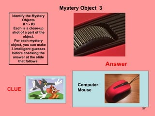 57
Mystery Object 3
CLUE
Identify the Mystery
Objects
# 1 - #3
Each is a close-up
shot of a part of the
object.
For each mystery
object, you can make
3 intelligent guesses
before checking the
answer at the slide
that follows.
Answer
Computer
Mouse
 