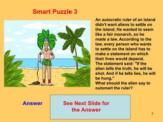 7
Answer See Next Slide for
the Answer
Smart Puzzle 3
An autocratic ruler of an island
didn't want aliens to settle on
the island. He wanted to seem
like a fair monarch, so he
made a law. According to the
law, every person who wants
to settle on the island has to
make a statement on which
their lives would depend.
The statement said: "If the
alien tells the truth, he will be
shot. And if he tells lies, he will
be hung."
What should the alien say to
outsmart the ruler?
 