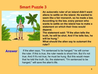 8
Answer
Smart Puzzle 3
An autocratic ruler of an island didn't want
aliens to settle on the island. He wanted to
seem like a fair monarch, so he made a law.
According to the law, every person who
wants to settle on the island has to make a
statement on which their lives would
depend.
The statement said: "If the alien tells the
truth, he will be shot. And if he tells lies, he
will be hung."
What should the alien say to outsmart the
ruler?
If the alien says, "I'm sentenced to be hanged," he will corner
the ruler. If this is true, the ruler needs to shoot him. But it's not
true. And if it's not true, he must be hung. But this would mean
that he told the truth. So, the statement, "I'm sentenced to be
hanged," will save the alien's life.
 