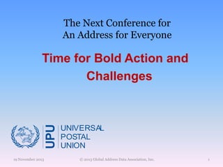 The Next Conference for
An Address for Everyone

UPU

Time for Bold Action and
Challenges

19 November 2013

UNIVERSAL
POSTAL
UNION
© 2013 Global Address Data Association, Inc.

1

 