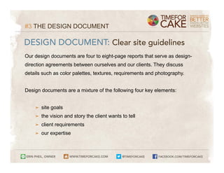 #3 THE DESIGN DOCUMENT

DESIGN DOCUMENT: Clear site guidelines
Our design documents are four to eight-page reports that serve as design-
direction agreements between ourselves and our clients. They discuss
details such as color palettes, textures, requirements and photography.


Design documents are a mixture of the following four key elements:


    ➤   site goals
    ➤   the vision and story the client wants to tell
    ➤   client requirements
    ➤   our expertise
 