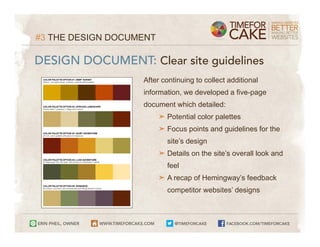 #3 THE DESIGN DOCUMENT

DESIGN DOCUMENT: Clear site guidelines
                   After continuing to collect additional
                   information, we developed a five-page
                   document which detailed:
                         ➤ Potential color palettes
                         ➤ Focus points and guidelines for the
                           site’s design
                         ➤ Details on the site’s overall look and
                           feel
                         ➤ A recap of Hemingway’s feedback
                           competitor websites’ designs
 