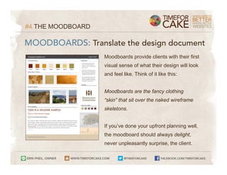 #4 THE MOODBOARD

MOODBOARDS: Translate the design document
                   Moodboards provide clients with their first
                   visual sense of what their design will look
                   and feel like. Think of it like this:


                   Moodboards are the fancy clothing
                   “skin” that sit over the naked wireframe
                   skeletons.


                   If you’ve done your upfront planning well,
                   the moodboard should always delight,
                   never unpleasantly surprise, the client.
 